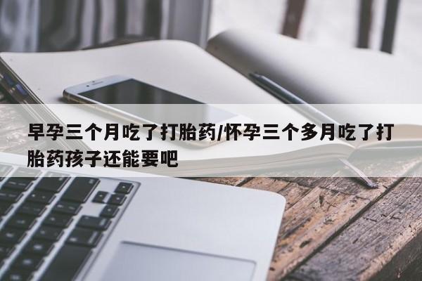 打胎药如何购买早孕三个月吃了打胎药/怀孕三个多月吃了打胎药孩子还能要吧
