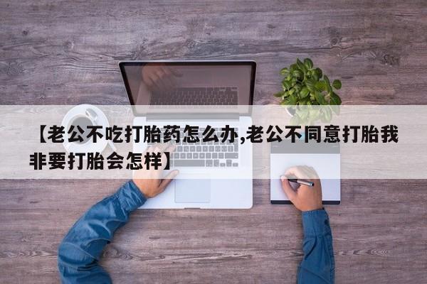打胎药如何购买【老公不吃打胎药怎么办,老公不同意打胎我非要打胎会怎样】