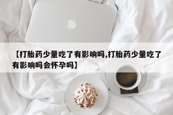 打胎药如何购买【打胎药少量吃了有影响吗,打胎药少量吃了有影响吗会怀孕吗】