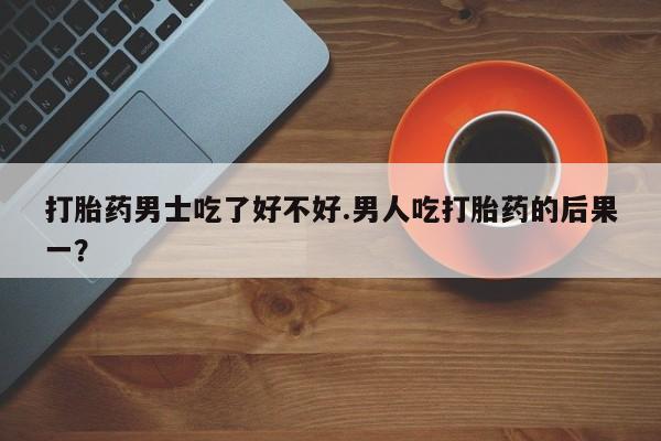 打胎药如何购买打胎药男士吃了好不好.男人吃打胎药的后果一？