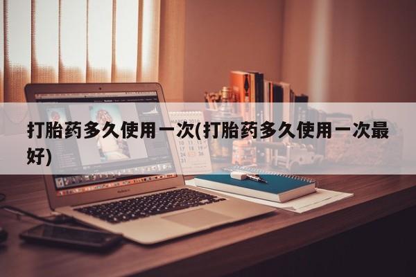 打胎药如何购买打胎药多久使用一次(打胎药多久使用一次最好)