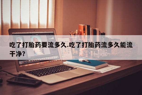 打胎药如何购买吃了打胎药要流多久.吃了打胎药流多久能流干净？