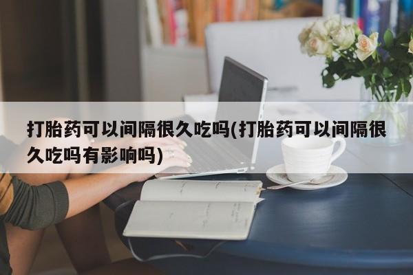 打胎药如何购买打胎药可以间隔很久吃吗(打胎药可以间隔很久吃吗有影响吗)