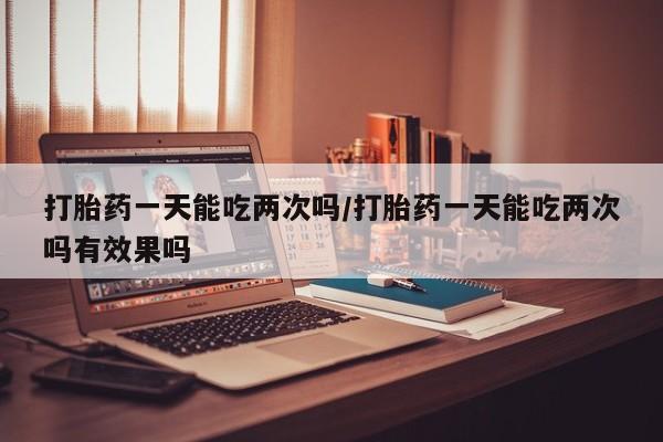 打胎药如何购买打胎药一天能吃两次吗/打胎药一天能吃两次吗有效果吗