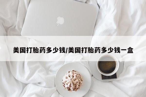 打胎药如何购买美国打胎药多少钱/美国打胎药多少钱一盒