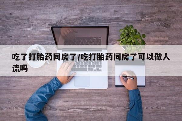 打胎药如何购买吃了打胎药同房了/吃打胎药同房了可以做人流吗