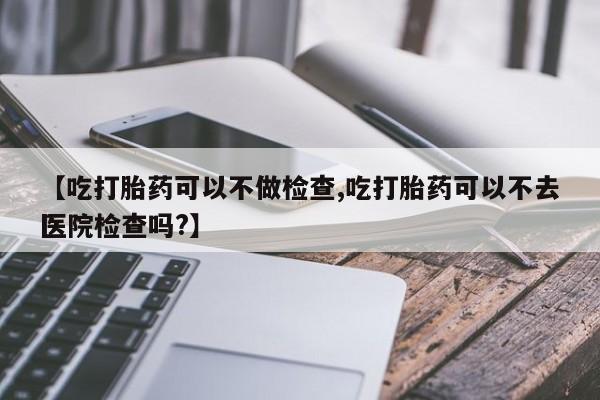打胎药如何购买【吃打胎药可以不做检查,吃打胎药可以不去医院检查吗?】