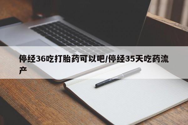打胎药如何购买停经36吃打胎药可以吧/停经35天吃药流产