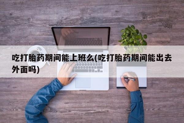 打胎药如何购买吃打胎药期间能上班么(吃打胎药期间能出去外面吗)