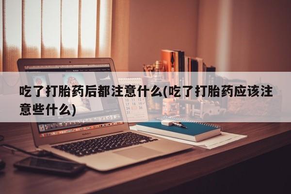 打胎药如何购买吃了打胎药后都注意什么(吃了打胎药应该注意些什么)