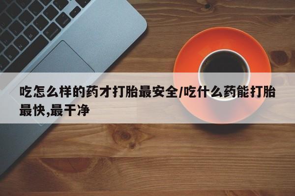 打胎药如何购买吃怎么样的药才打胎最安全/吃什么药能打胎最快,最干净