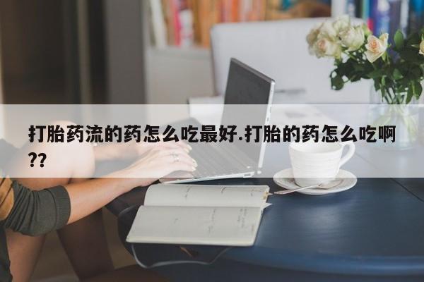 打胎药如何购买打胎药流的药怎么吃最好.打胎的药怎么吃啊?？