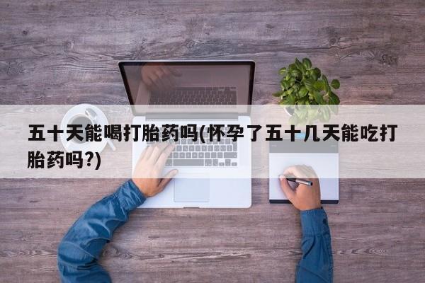 打胎药如何购买五十天能喝打胎药吗(怀孕了五十几天能吃打胎药吗?)