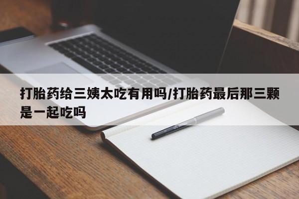 打胎药如何购买打胎药给三姨太吃有用吗/打胎药最后那三颗是一起吃吗