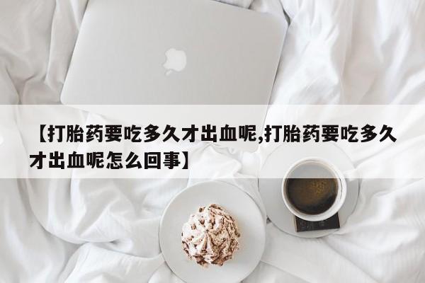 打胎药如何购买【打胎药要吃多久才出血呢,打胎药要吃多久才出血呢怎么回事】