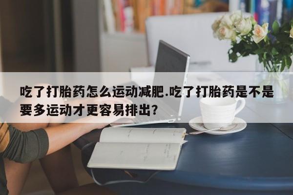 打胎药如何购买吃了打胎药怎么运动减肥.吃了打胎药是不是要多运动才更容易排出？