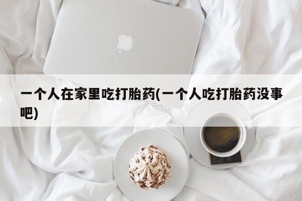 打胎药如何购买一个人在家里吃打胎药(一个人吃打胎药没事吧)