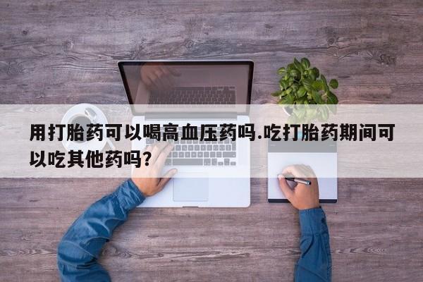 打胎药如何购买用打胎药可以喝高血压药吗.吃打胎药期间可以吃其他药吗？
