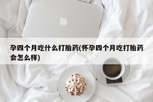 打胎药如何购买孕四个月吃什么打胎药(怀孕四个月吃打胎药会怎么样)
