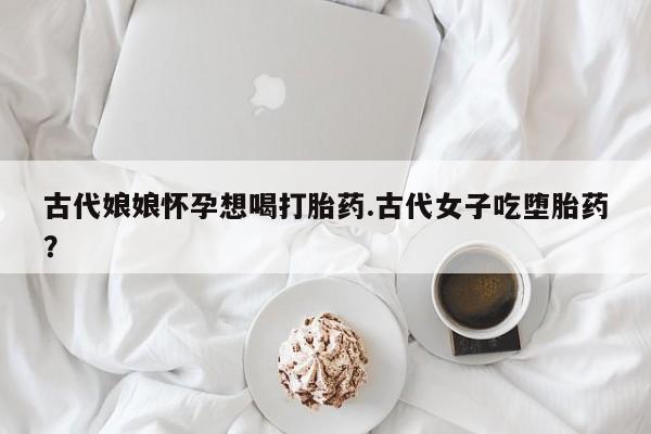 打胎药如何购买古代娘娘怀孕想喝打胎药.古代女子吃堕胎药？