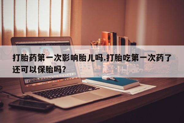 打胎药如何购买打胎药第一次影响胎儿吗.打胎吃第一次药了还可以保胎吗？