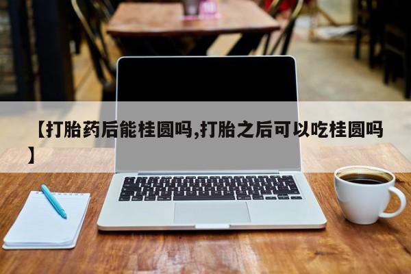 打胎药如何购买【打胎药后能桂圆吗,打胎之后可以吃桂圆吗】