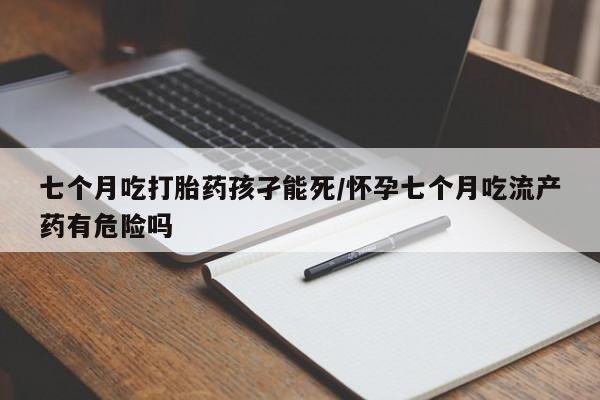打胎药如何购买七个月吃打胎药孩孑能死/怀孕七个月吃流产药有危险吗