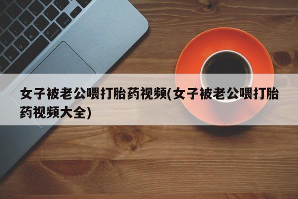 打胎药如何购买女子被老公喂打胎药视频(女子被老公喂打胎药视频大全)