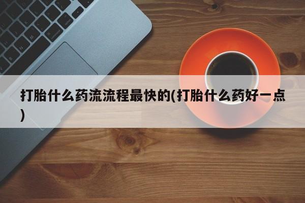 打胎药如何购买打胎什么药流流程最快的(打胎什么药好一点)