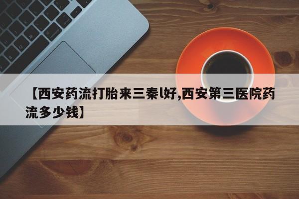 打胎药如何购买【西安药流打胎来三秦l好,西安第三医院药流多少钱】