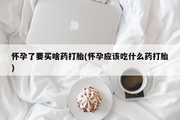 打胎药如何购买怀孕了要买啥药打胎(怀孕应该吃什么药打胎)