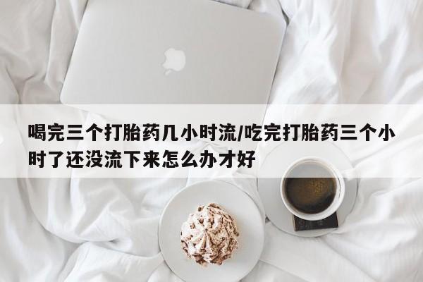 打胎药如何购买喝完三个打胎药几小时流/吃完打胎药三个小时了还没流下来怎么办才好