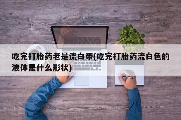 打胎药如何购买吃完打胎药老是流白带(吃完打胎药流白色的液体是什么形状)