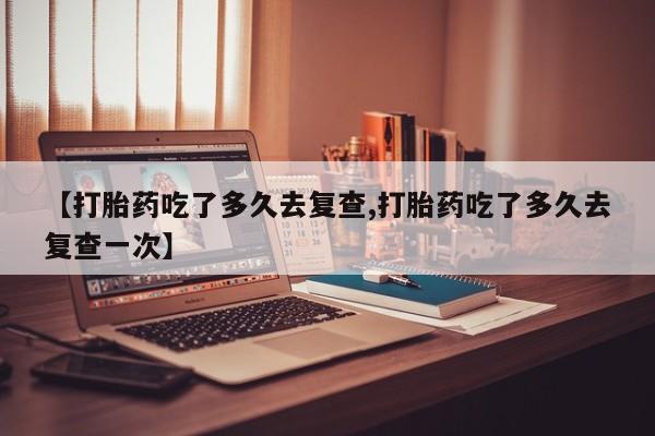 打胎药如何购买【打胎药吃了多久去复查,打胎药吃了多久去复查一次】
