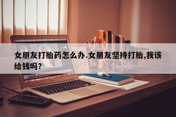 打胎药如何购买女朋友打胎药怎么办.女朋友坚持打胎,我该给钱吗？