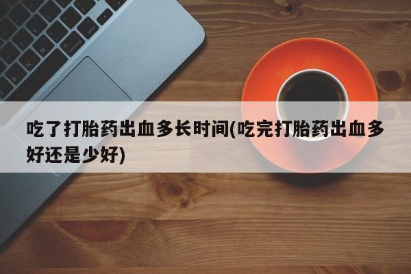打胎药如何购买吃了打胎药出血多长时间(吃完打胎药出血多好还是少好)