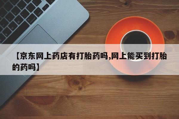 打胎药如何购买【京东网上药店有打胎药吗,网上能买到打胎的药吗】