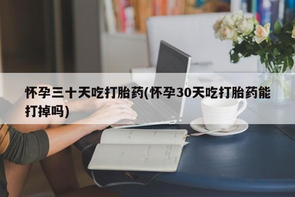 打胎药如何购买怀孕三十天吃打胎药(怀孕30天吃打胎药能打掉吗)