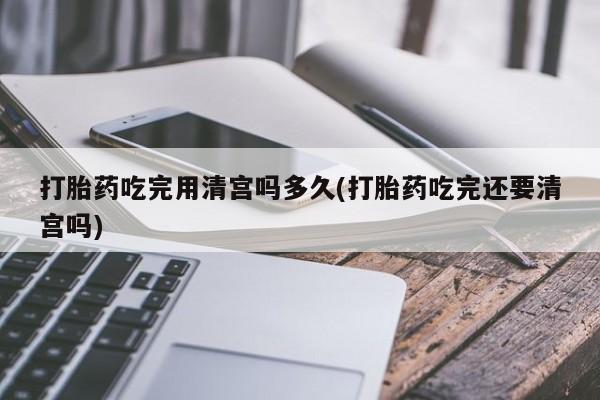 打胎药如何购买打胎药吃完用清宫吗多久(打胎药吃完还要清宫吗)