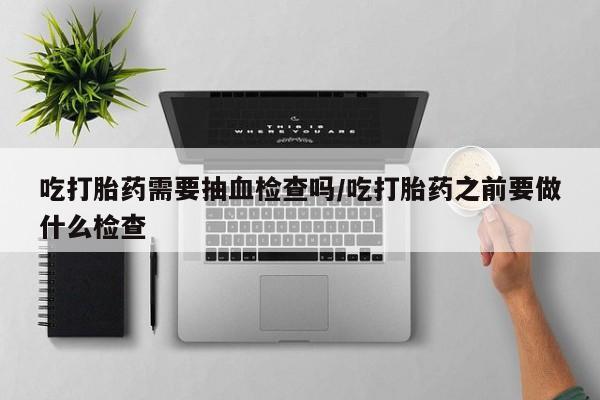 打胎药如何购买吃打胎药需要抽血检查吗/吃打胎药之前要做什么检查