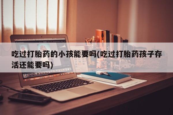 打胎药如何购买吃过打胎药的小孩能要吗(吃过打胎药孩子存活还能要吗)