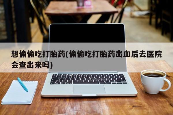 打胎药如何购买想偷偷吃打胎药(偷偷吃打胎药出血后去医院会查出来吗)