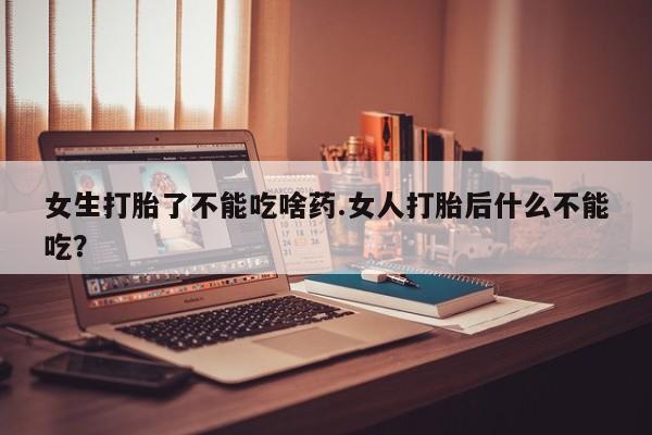 打胎药如何购买女生打胎了不能吃啥药.女人打胎后什么不能吃？