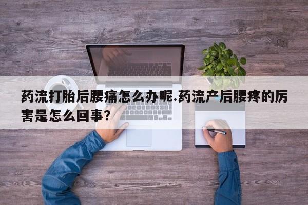 打胎药如何购买药流打胎后腰痛怎么办呢.药流产后腰疼的厉害是怎么回事？