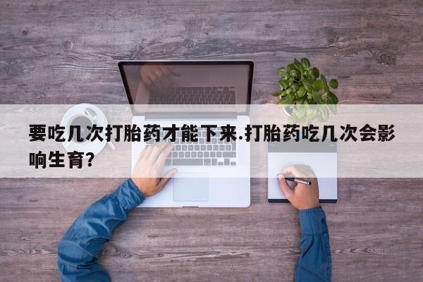 打胎药如何购买要吃几次打胎药才能下来.打胎药吃几次会影响生育？