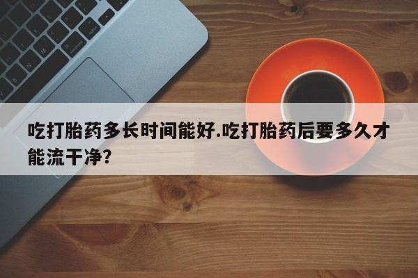 打胎药如何购买吃打胎药多长时间能好.吃打胎药后要多久才能流干净？