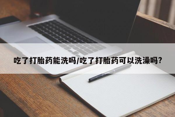 打胎药如何购买吃了打胎药能洗吗/吃了打胎药可以洗澡吗?