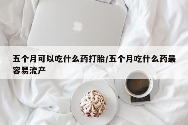 打胎药如何购买五个月可以吃什么药打胎/五个月吃什么药最容易流产