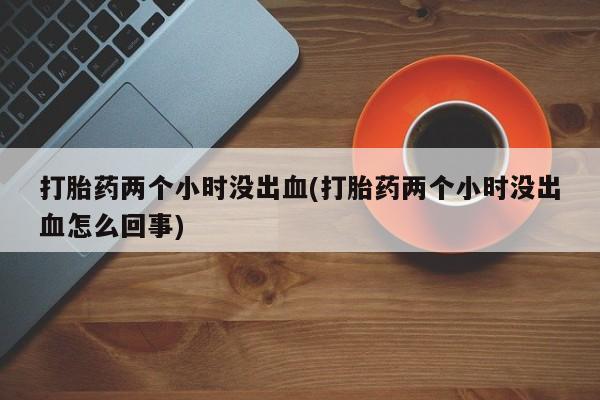 打胎药如何购买打胎药两个小时没出血(打胎药两个小时没出血怎么回事)