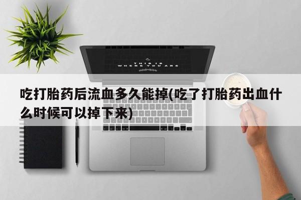 打胎药如何购买吃打胎药后流血多久能掉(吃了打胎药出血什么时候可以掉下来)